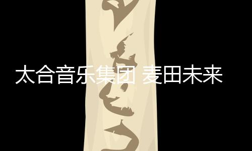 太合音乐集团 麦田未来联合美行思远推出艺术留学+艺人孵化双通道发展计划
